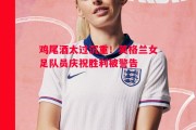 悟空体育-鸡尾酒太过沉重！英格兰女足队员庆祝胜利被警告