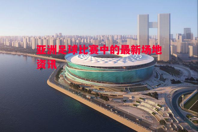 亚洲足球比赛中的最新场地资讯