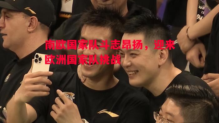 南欧国家队斗志昂扬，迎来欧洲国家队挑战